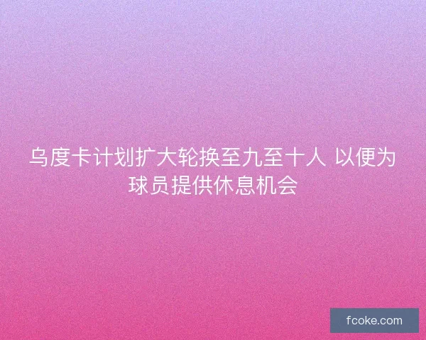 乌度卡计划扩大轮换至九至十人 以便为球员提供休息机会