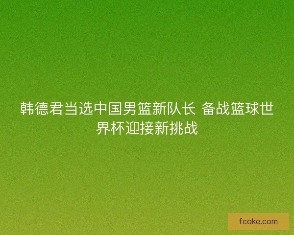 韩德君当选中国男篮新队长 备战篮球世界杯迎接新挑战