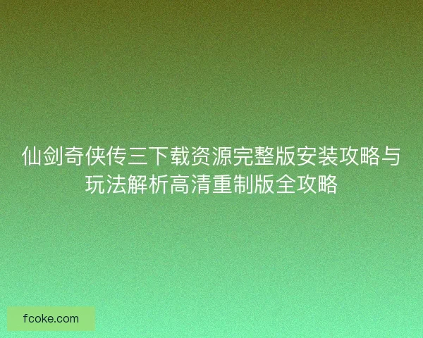 仙剑奇侠传三下载资源完整版安装攻略与玩法解析高清重制版全攻略