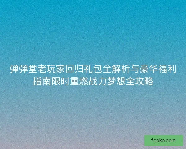 弹弹堂老玩家回归礼包全解析与豪华福利指南限时重燃战力梦想全攻略