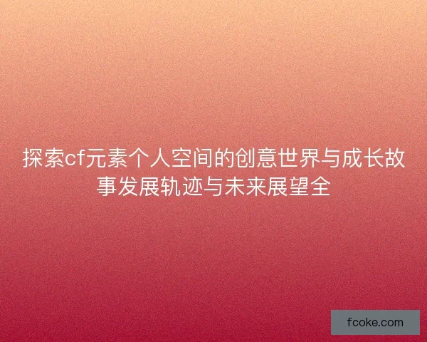 探索cf元素个人空间的创意世界与成长故事发展轨迹与未来展望全