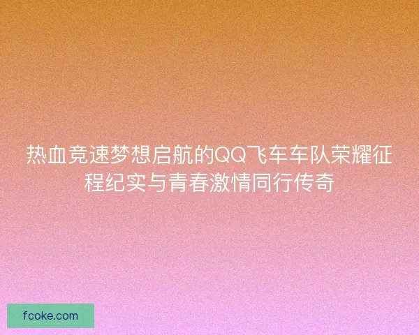 热血竞速梦想启航的QQ飞车车队荣耀征程纪实与青春激情同行传奇