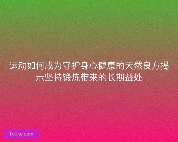 运动如何成为守护身心健康的天然良方揭示坚持锻炼带来的长期益处