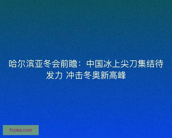 哈尔滨亚冬会前瞻：中国冰上尖刀集结待发力 冲击冬奥新高峰