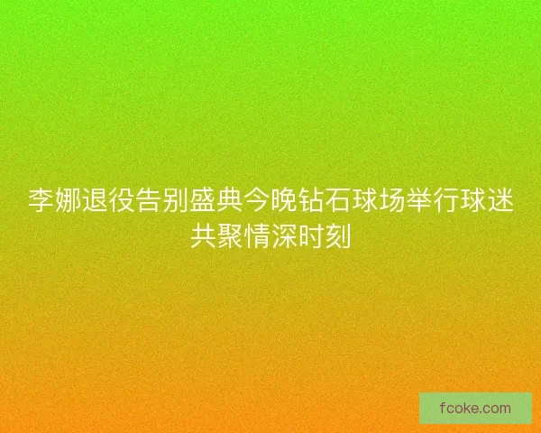 李娜退役告别盛典今晚钻石球场举行球迷共聚情深时刻