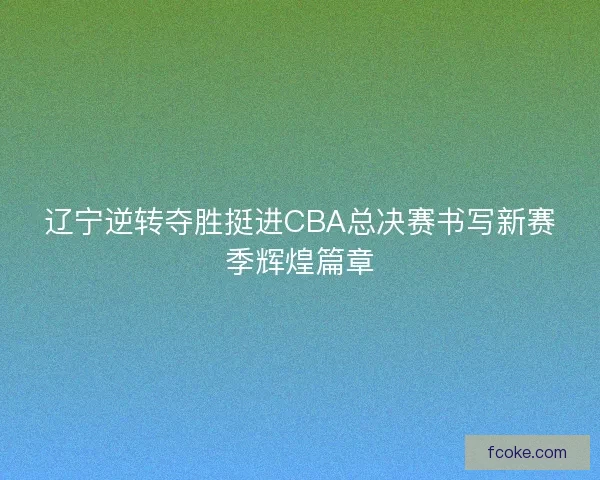 辽宁逆转夺胜挺进CBA总决赛书写新赛季辉煌篇章