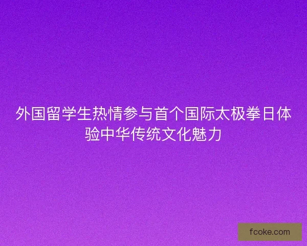 外国留学生热情参与首个国际太极拳日体验中华传统文化魅力