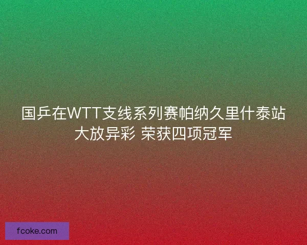 国乒在WTT支线系列赛帕纳久里什泰站大放异彩 荣获四项冠军