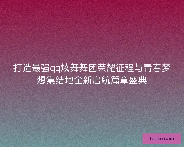打造最强qq炫舞舞团荣耀征程与青春梦想集结地全新启航篇章盛典