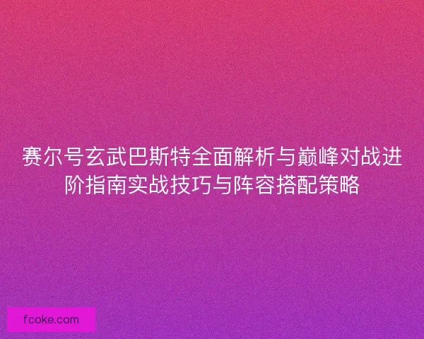 赛尔号玄武巴斯特全面解析与巅峰对战进阶指南实战技巧与阵容搭配策略