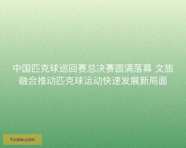 中国匹克球巡回赛总决赛圆满落幕 文旅融合推动匹克球运动快速发展新局面
