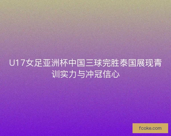 U17女足亚洲杯中国三球完胜泰国展现青训实力与冲冠信心