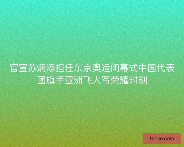 官宣苏炳添担任东京奥运闭幕式中国代表团旗手亚洲飞人写荣耀时刻
