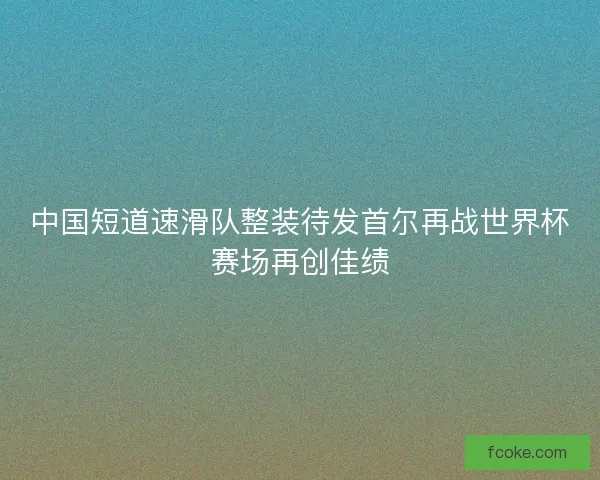 中国短道速滑队整装待发首尔再战世界杯赛场再创佳绩