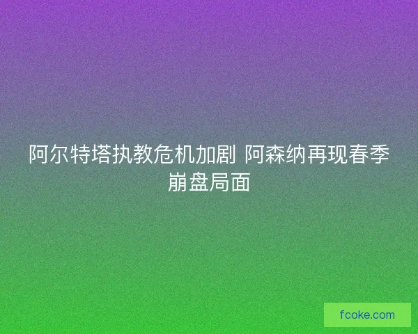 阿尔特塔执教危机加剧 阿森纳再现春季崩盘局面