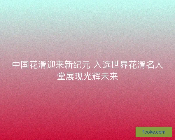 中国花滑迎来新纪元 入选世界花滑名人堂展现光辉未来
