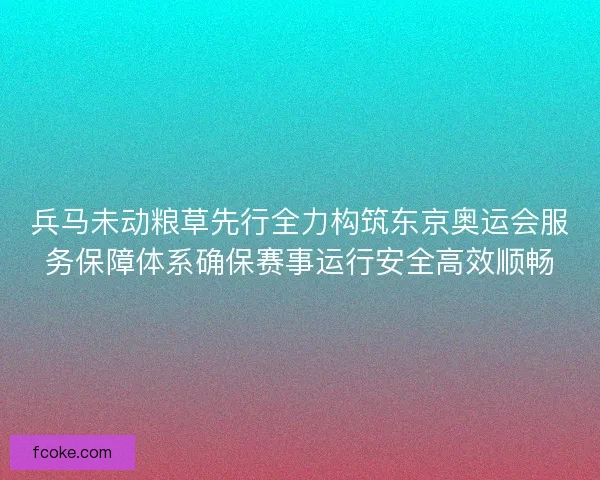 兵马未动粮草先行全力构筑东京奥运会服务保障体系确保赛事运行安全高效顺畅