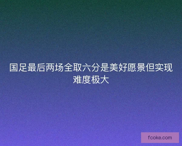 国足最后两场全取六分是美好愿景但实现难度极大
