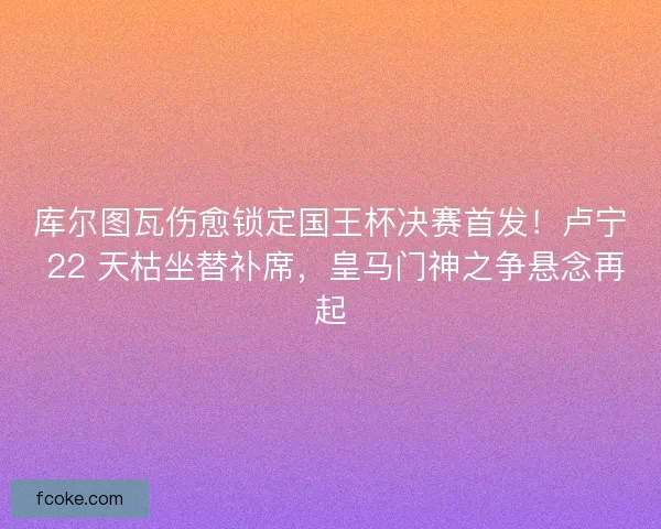 库尔图瓦伤愈锁定国王杯决赛首发！卢宁 22 天枯坐替补席，皇马门神之争悬念再起