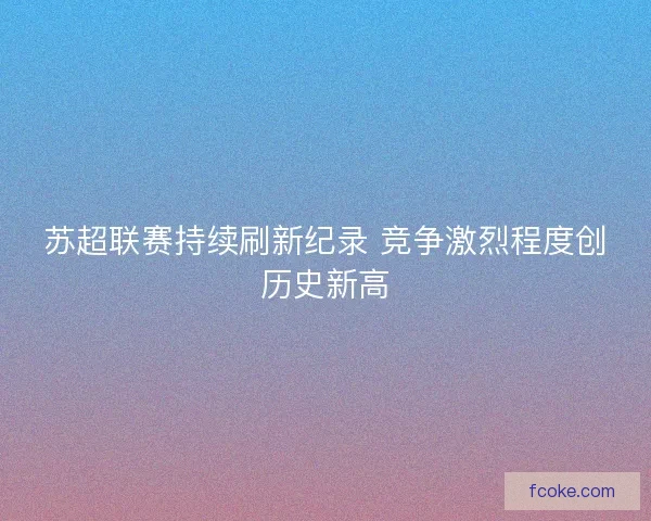 苏超联赛持续刷新纪录 竞争激烈程度创历史新高