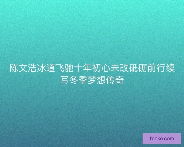 陈文浩冰道飞驰十年初心未改砥砺前行续写冬季梦想传奇