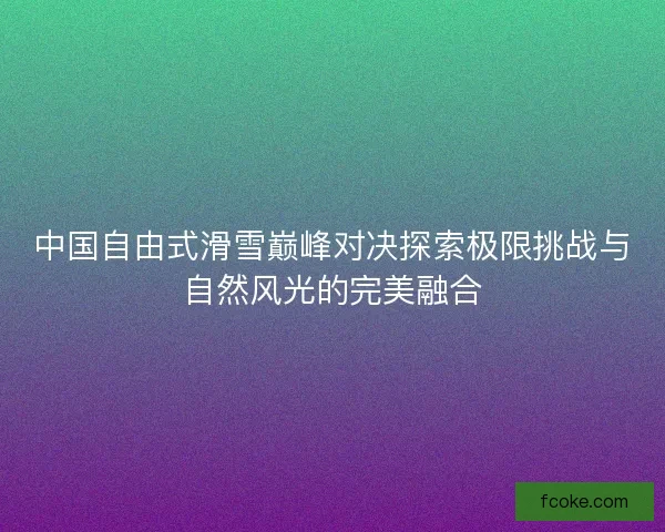 中国自由式滑雪巅峰对决探索极限挑战与自然风光的完美融合