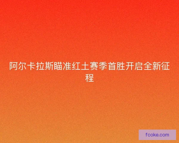 阿尔卡拉斯瞄准红土赛季首胜开启全新征程