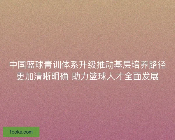 中国篮球青训体系升级推动基层培养路径更加清晰明确 助力篮球人才全面发展