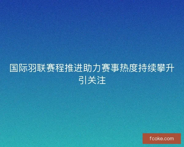 国际羽联赛程推进助力赛事热度持续攀升引关注
